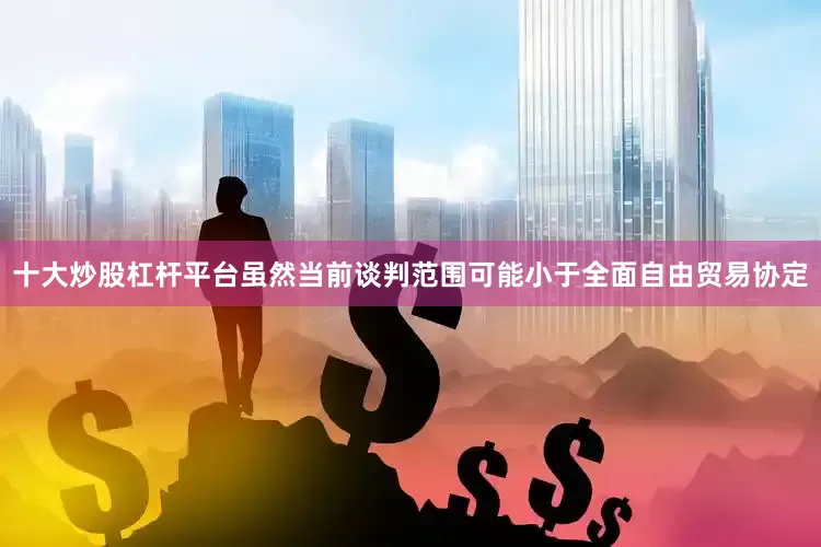 十大炒股杠杆平台虽然当前谈判范围可能小于全面自由贸易协定