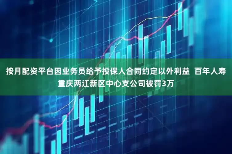 按月配资平台因业务员给予投保人合同约定以外利益  百年人寿重庆两江新区中心支公司被罚3万