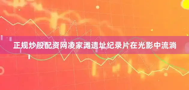 正规炒股配资网凌家滩遗址纪录片在光影中流淌