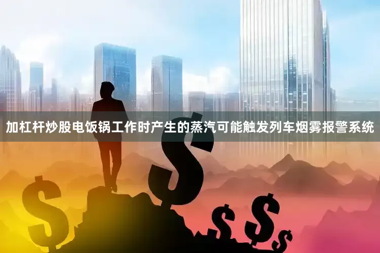 加杠杆炒股电饭锅工作时产生的蒸汽可能触发列车烟雾报警系统