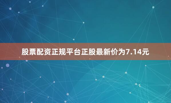 股票配资正规平台正股最新价为7.14元