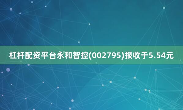 杠杆配资平台永和智控(002795)报收于5.54元
