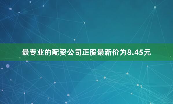 最专业的配资公司正股最新价为8.45元