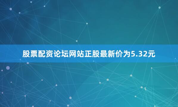 股票配资论坛网站正股最新价为5.32元