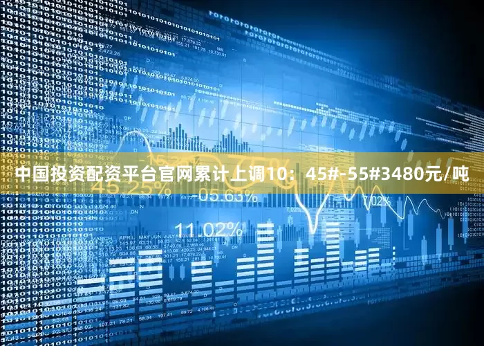 中国投资配资平台官网累计上调10：45#-55#3480元/吨
