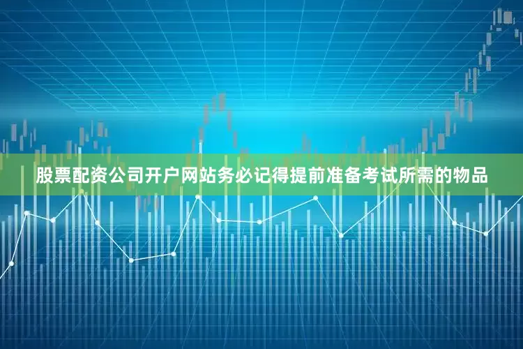 股票配资公司开户网站务必记得提前准备考试所需的物品