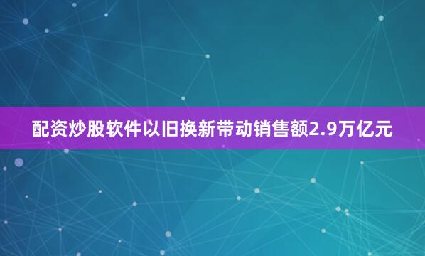 配资炒股软件以旧换新带动销售额2.9万亿元