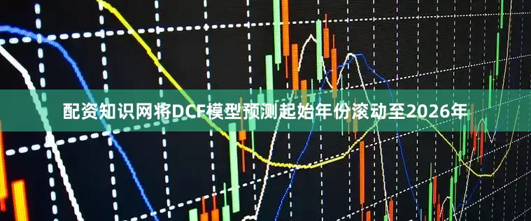 配资知识网将DCF模型预测起始年份滚动至2026年