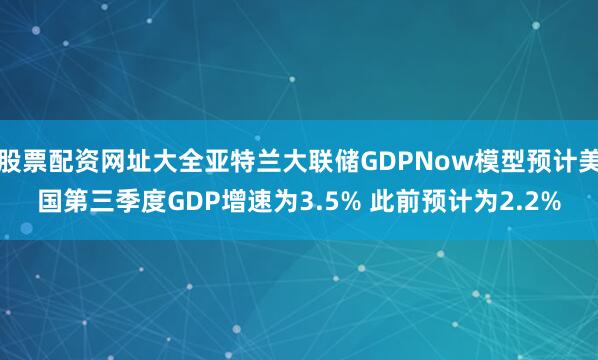 股票配资网址大全亚特兰大联储GDPNow模型预计美国第三季度GDP增速为3.5% 此前预计为2.2%
