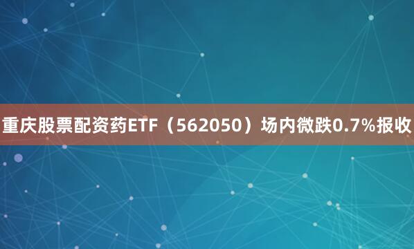 重庆股票配资药ETF（562050）场内微跌0.7%报收