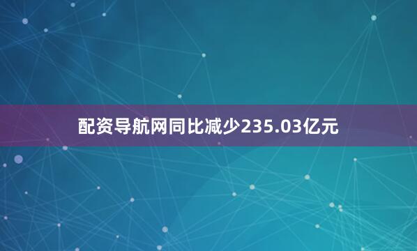 配资导航网同比减少235.03亿元