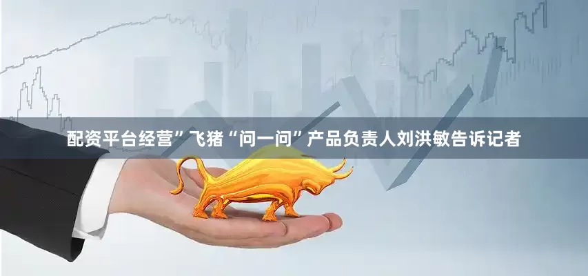 配资平台经营”飞猪“问一问”产品负责人刘洪敏告诉记者